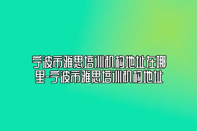 宁波市雅思培训机构地址在哪里-宁波市雅思培训机构地址