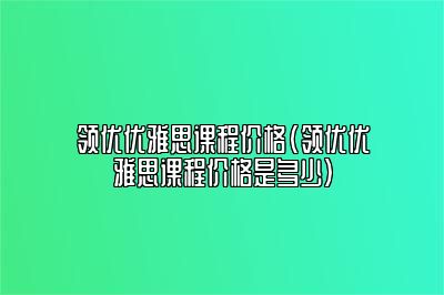 领优优雅思课程价格(领优优雅思课程价格是多少)