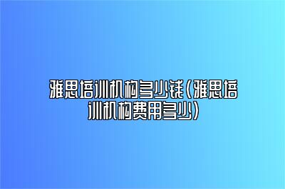 雅思培训机构多少钱(雅思培训机构费用多少)