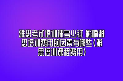 雅思考试培训课多少钱 影响雅思培训费用的因素有哪些(雅思培训课程费用)