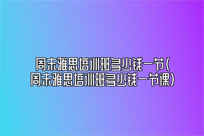 周末雅思培训班多少钱一节(周末雅思培训班多少钱一节课)