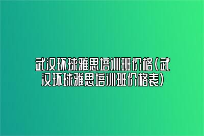 武汉环球雅思培训班价格(武汉环球雅思培训班价格表)