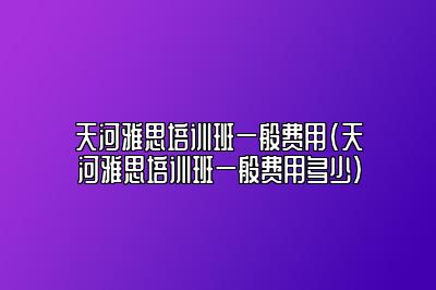 天河雅思培训班一般费用(天河雅思培训班一般费用多少)