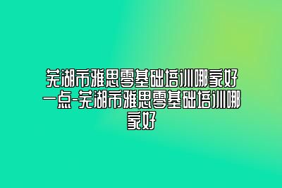 芜湖市雅思零基础培训哪家好一点-芜湖市雅思零基础培训哪家好