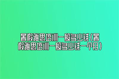 暑假雅思培训一般多少钱(暑假雅思培训一般多少钱一个月)