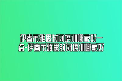 伊春市雅思封闭培训哪家好一点-伊春市雅思封闭培训哪家好