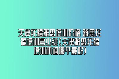 天津托福雅思培训价格 雅思托福培训多少钱(天津雅思托福培训机构哪个最好)