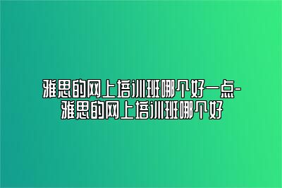 雅思的网上培训班哪个好一点-雅思的网上培训班哪个好
