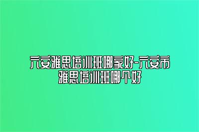 六安雅思培训班哪家好-六安市雅思培训班哪个好
