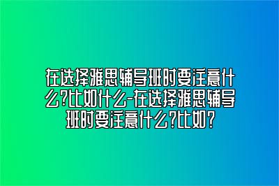 在选择雅思辅导班时要注意什么?比如什么-在选择雅思辅导班时要注意什么？比如？
