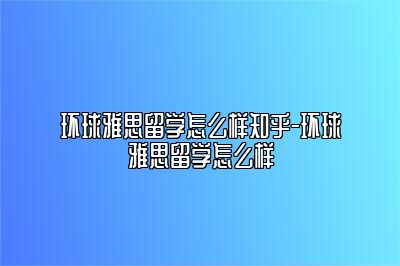 环球雅思留学怎么样知乎-环球雅思留学怎么样