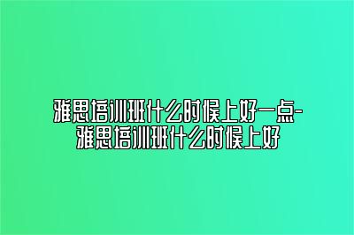 雅思培训班什么时候上好一点-雅思培训班什么时候上好