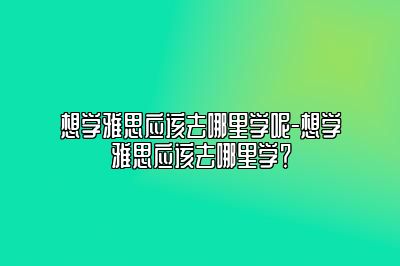 想学雅思应该去哪里学呢-想学雅思应该去哪里学？