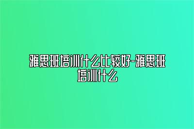 雅思班培训什么比较好-雅思班培训什么