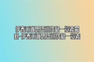 伊春市雅思培训价格一览表最新-伊春市雅思培训价格一览表