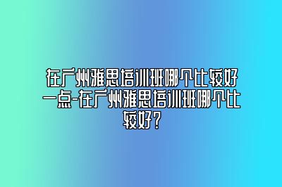 在广州雅思培训班哪个比较好一点-在广州雅思培训班哪个比较好？