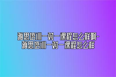 雅思培训一对一课程怎么样啊-雅思培训一对一课程怎么样