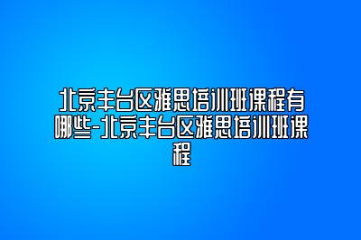 北京丰台区雅思培训班课程有哪些-北京丰台区雅思培训班课程