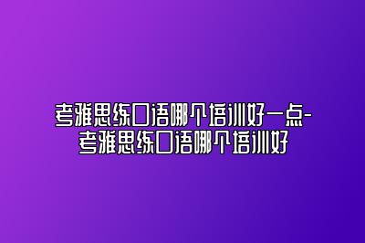 考雅思练口语哪个培训好一点-考雅思练口语哪个培训好