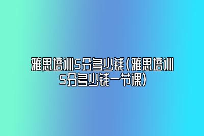 雅思培训5分多少钱(雅思培训5分多少钱一节课)