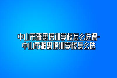 中山市雅思培训学校怎么选课-中山市雅思培训学校怎么选