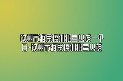 钦州市雅思培训班多少钱一个月-钦州市雅思培训班多少钱