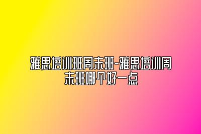 雅思培训班周末班-雅思培训周末班哪个好一点