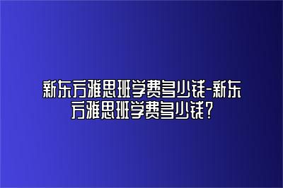 新东方雅思班学费多少钱-新东方雅思班学费多少钱？