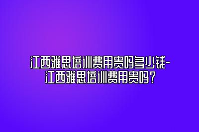 江西雅思培训费用贵吗多少钱-江西雅思培训费用贵吗？