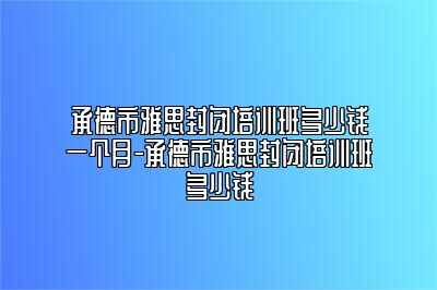 承德市雅思封闭培训班多少钱一个月-承德市雅思封闭培训班多少钱