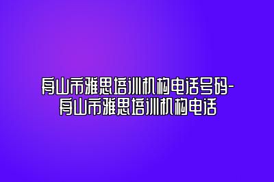 舟山市雅思培训机构电话号码-舟山市雅思培训机构电话