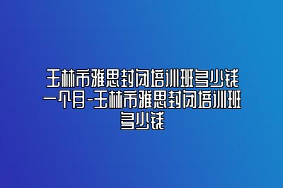 玉林市雅思封闭培训班多少钱一个月-玉林市雅思封闭培训班多少钱