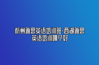 杭州雅思英语培训班-西湖雅思英语培训哪个好