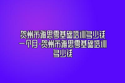 贺州市雅思零基础培训多少钱一个月-贺州市雅思零基础培训多少钱