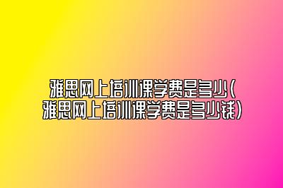 雅思网上培训课学费是多少(雅思网上培训课学费是多少钱)