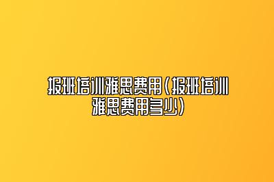 报班培训雅思费用(报班培训雅思费用多少)