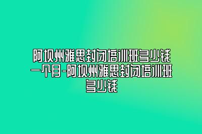 阿坝州雅思封闭培训班多少钱一个月-阿坝州雅思封闭培训班多少钱