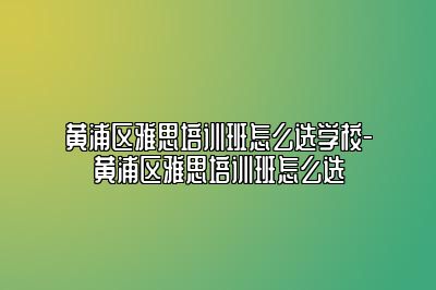 黄浦区雅思培训班怎么选学校-黄浦区雅思培训班怎么选