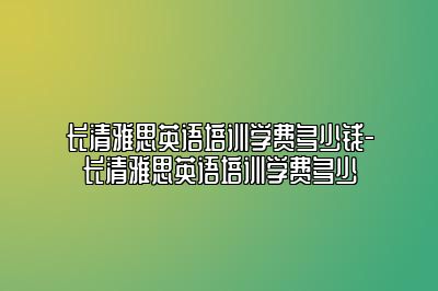 长清雅思英语培训学费多少钱-长清雅思英语培训学费多少