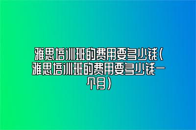 雅思培训班的费用要多少钱(雅思培训班的费用要多少钱一个月)