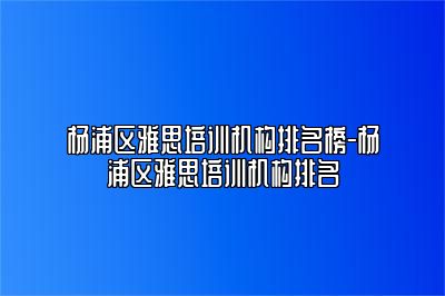 杨浦区雅思培训机构排名榜-杨浦区雅思培训机构排名