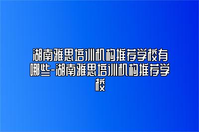 湖南雅思培训机构推荐学校有哪些-湖南雅思培训机构推荐学校