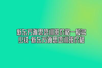 新东方雅思培训班价格一般多少钱-新东方雅思培训班价格