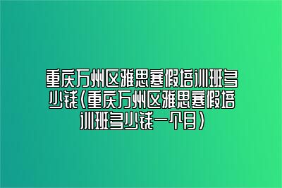 重庆万州区雅思寒假培训班多少钱(重庆万州区雅思寒假培训班多少钱一个月)