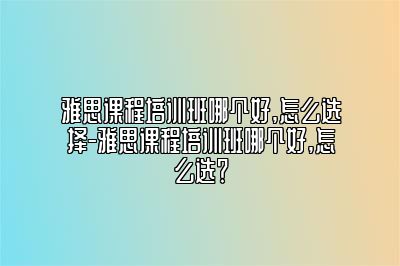 雅思课程培训班哪个好,怎么选择-雅思课程培训班哪个好,怎么选？