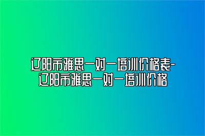 辽阳市雅思一对一培训价格表-辽阳市雅思一对一培训价格