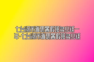 七台河市雅思暑假班多少钱一年-七台河市雅思暑假班多少钱