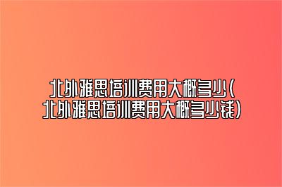 北外雅思培训费用大概多少(北外雅思培训费用大概多少钱)