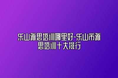 乐山雅思培训哪里好-乐山市雅思培训十大排行