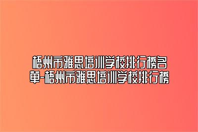 梧州市雅思培训学校排行榜名单-梧州市雅思培训学校排行榜